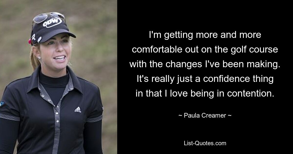 I'm getting more and more comfortable out on the golf course with the changes I've been making. It's really just a confidence thing in that I love being in contention. — © Paula Creamer