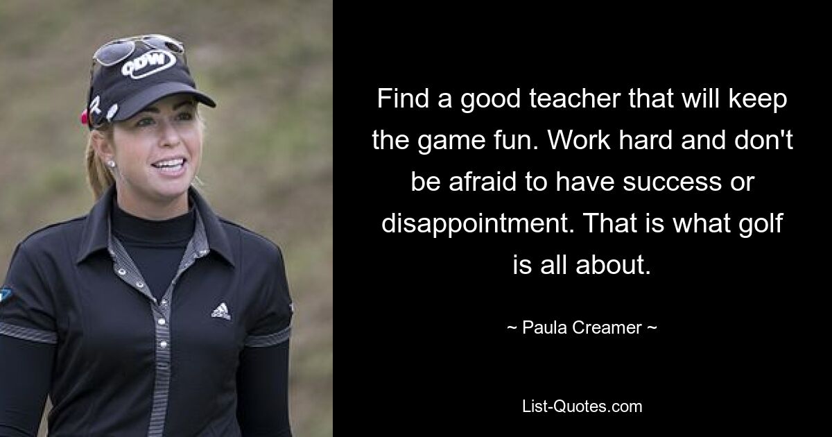 Find a good teacher that will keep the game fun. Work hard and don't be afraid to have success or disappointment. That is what golf is all about. — © Paula Creamer