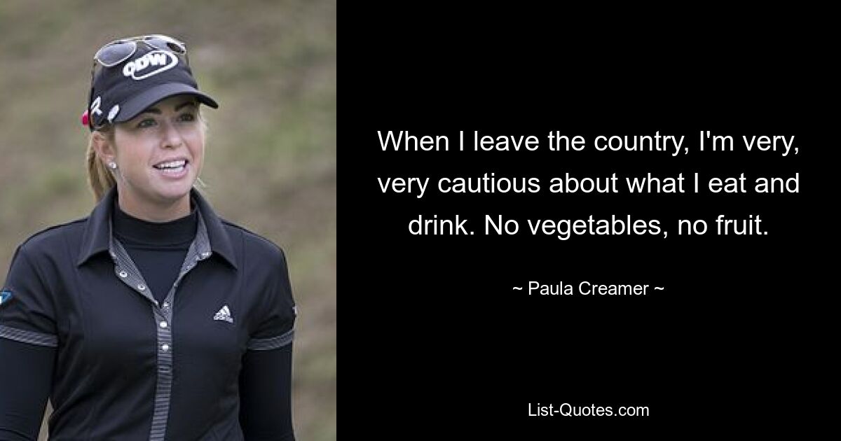 When I leave the country, I'm very, very cautious about what I eat and drink. No vegetables, no fruit. — © Paula Creamer