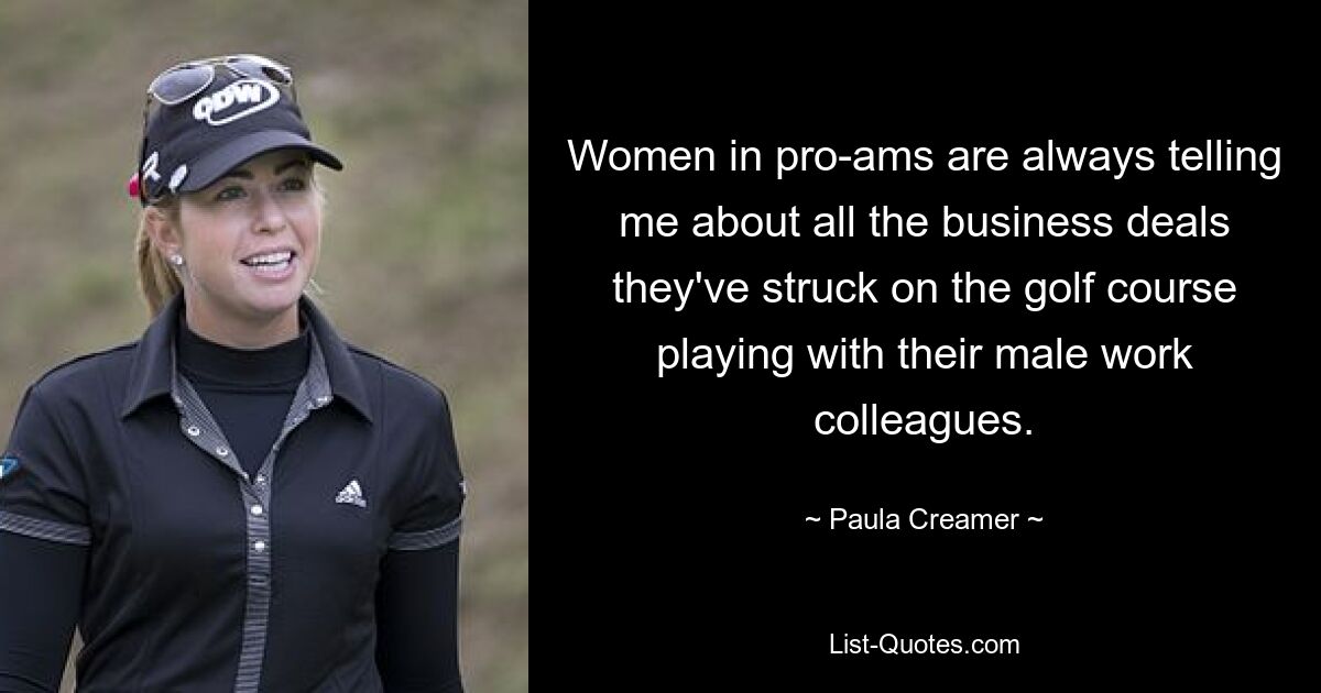 Women in pro-ams are always telling me about all the business deals they've struck on the golf course playing with their male work colleagues. — © Paula Creamer