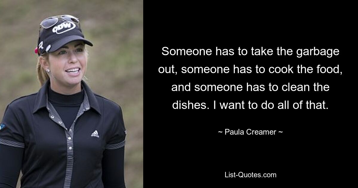 Someone has to take the garbage out, someone has to cook the food, and someone has to clean the dishes. I want to do all of that. — © Paula Creamer