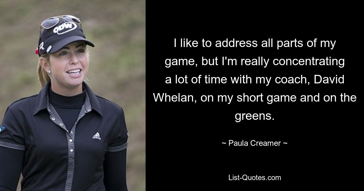 I like to address all parts of my game, but I'm really concentrating a lot of time with my coach, David Whelan, on my short game and on the greens. — © Paula Creamer