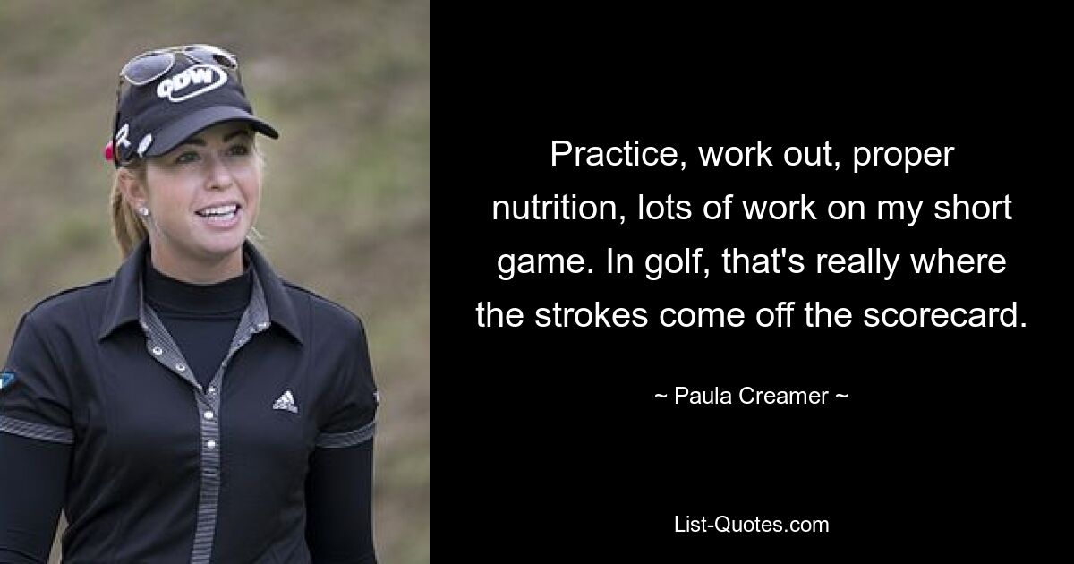 Practice, work out, proper nutrition, lots of work on my short game. In golf, that's really where the strokes come off the scorecard. — © Paula Creamer