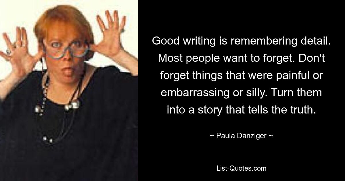 Good writing is remembering detail. Most people want to forget. Don't forget things that were painful or embarrassing or silly. Turn them into a story that tells the truth. — © Paula Danziger