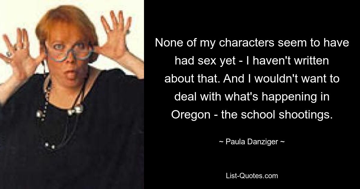 None of my characters seem to have had sex yet - I haven't written about that. And I wouldn't want to deal with what's happening in Oregon - the school shootings. — © Paula Danziger