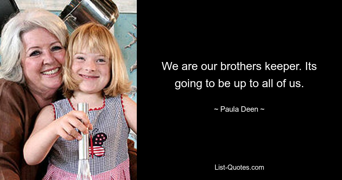 We are our brothers keeper. Its going to be up to all of us. — © Paula Deen