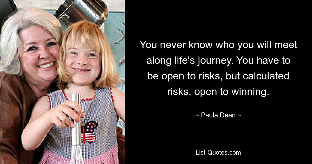 You never know who you will meet along life's journey. You have to be open to risks, but calculated risks, open to winning. — © Paula Deen