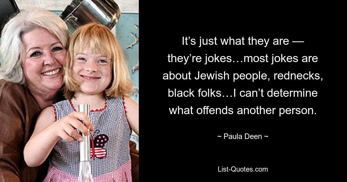 It’s just what they are — they’re jokes…most jokes are about Jewish people, rednecks, black folks…I can’t determine what offends another person. — © Paula Deen