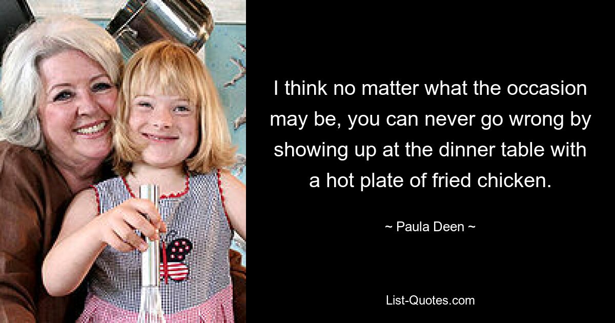 I think no matter what the occasion may be, you can never go wrong by showing up at the dinner table with a hot plate of fried chicken. — © Paula Deen