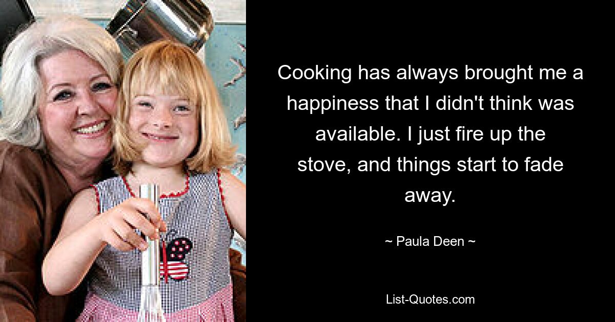 Cooking has always brought me a happiness that I didn't think was available. I just fire up the stove, and things start to fade away. — © Paula Deen