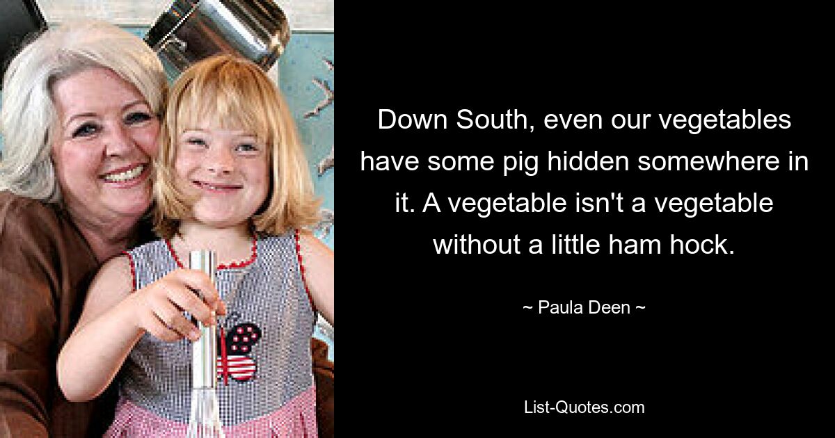 Down South, even our vegetables have some pig hidden somewhere in it. A vegetable isn't a vegetable without a little ham hock. — © Paula Deen