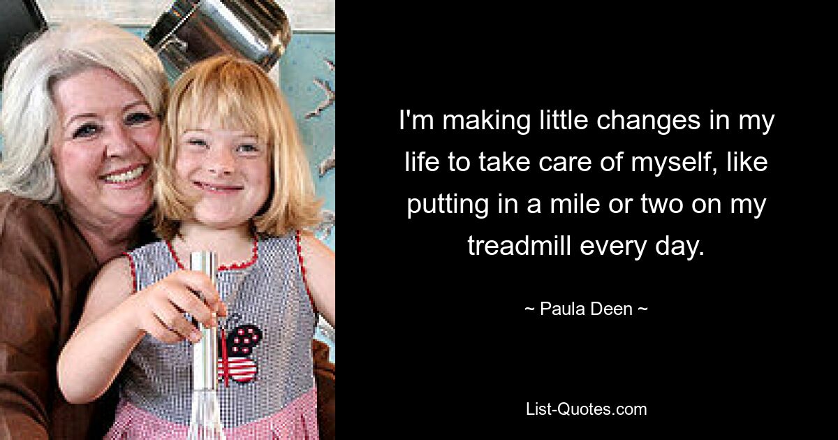 I'm making little changes in my life to take care of myself, like putting in a mile or two on my treadmill every day. — © Paula Deen