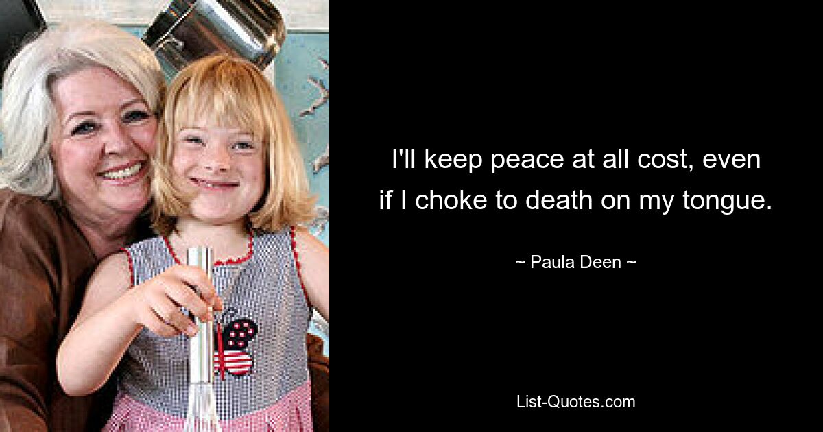 I'll keep peace at all cost, even if I choke to death on my tongue. — © Paula Deen