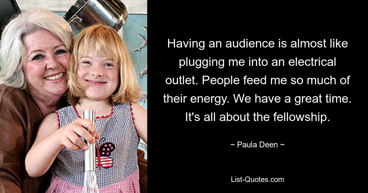 Having an audience is almost like plugging me into an electrical outlet. People feed me so much of their energy. We have a great time. It's all about the fellowship. — © Paula Deen