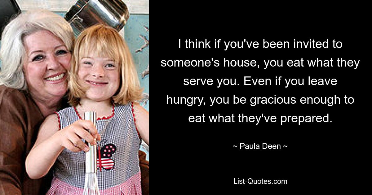 I think if you've been invited to someone's house, you eat what they serve you. Even if you leave hungry, you be gracious enough to eat what they've prepared. — © Paula Deen