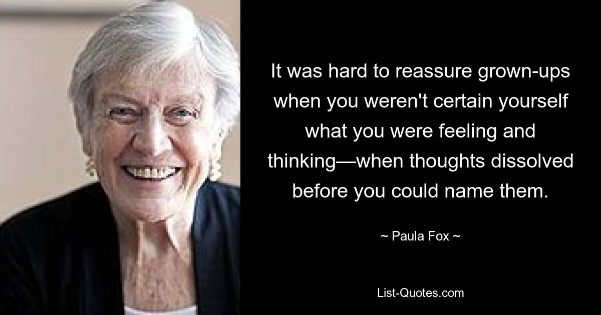 It was hard to reassure grown-ups when you weren't certain yourself what you were feeling and thinking—when thoughts dissolved before you could name them. — © Paula Fox