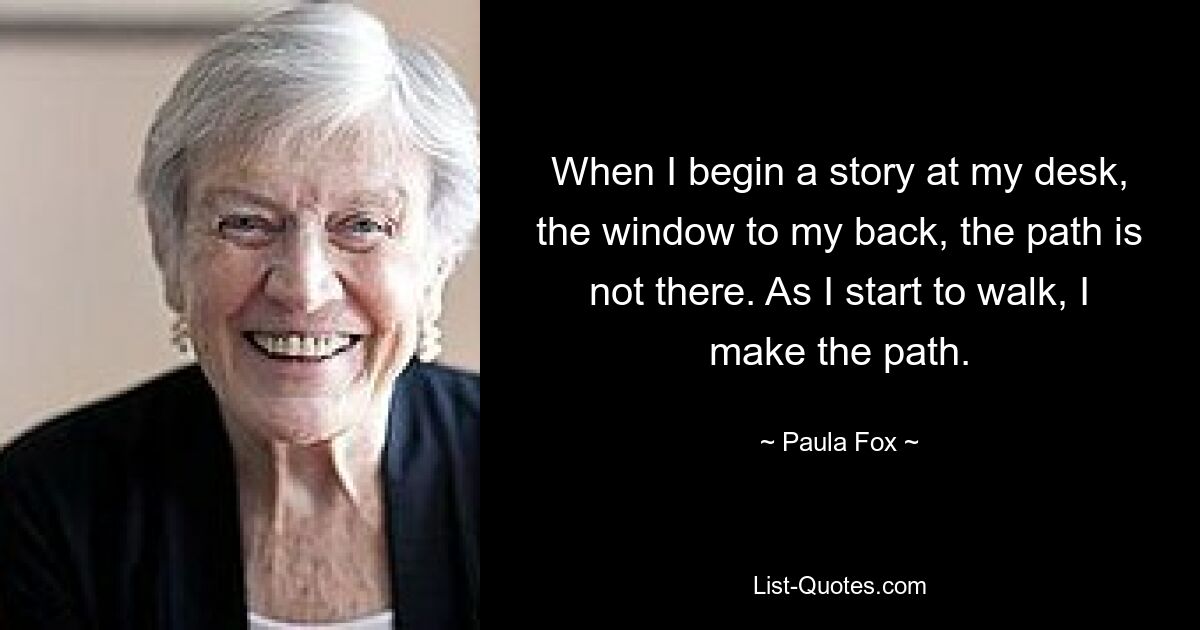 When I begin a story at my desk, the window to my back, the path is not there. As I start to walk, I make the path. — © Paula Fox