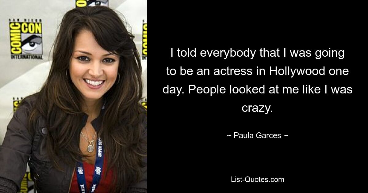 I told everybody that I was going to be an actress in Hollywood one day. People looked at me like I was crazy. — © Paula Garces