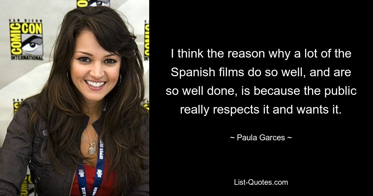 I think the reason why a lot of the Spanish films do so well, and are so well done, is because the public really respects it and wants it. — © Paula Garces