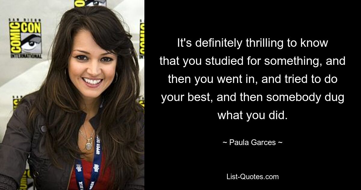 It's definitely thrilling to know that you studied for something, and then you went in, and tried to do your best, and then somebody dug what you did. — © Paula Garces