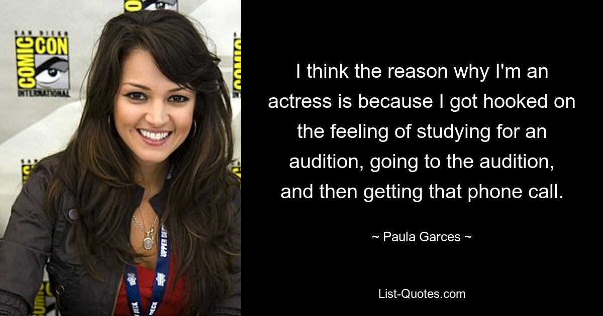 I think the reason why I'm an actress is because I got hooked on the feeling of studying for an audition, going to the audition, and then getting that phone call. — © Paula Garces