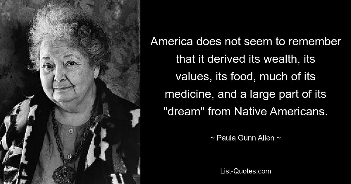 America does not seem to remember that it derived its wealth, its values, its food, much of its medicine, and a large part of its "dream" from Native Americans. — © Paula Gunn Allen