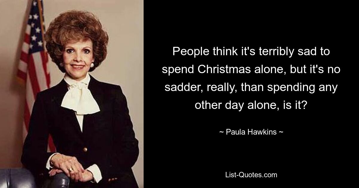 People think it's terribly sad to spend Christmas alone, but it's no sadder, really, than spending any other day alone, is it? — © Paula Hawkins