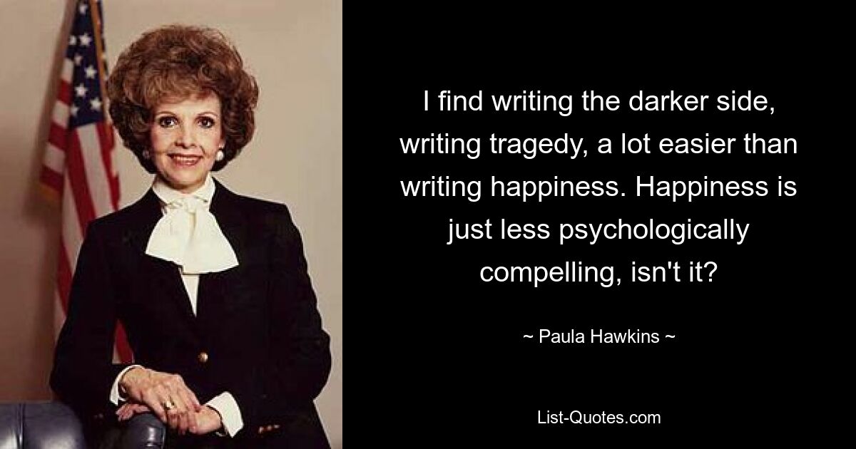 I find writing the darker side, writing tragedy, a lot easier than writing happiness. Happiness is just less psychologically compelling, isn't it? — © Paula Hawkins