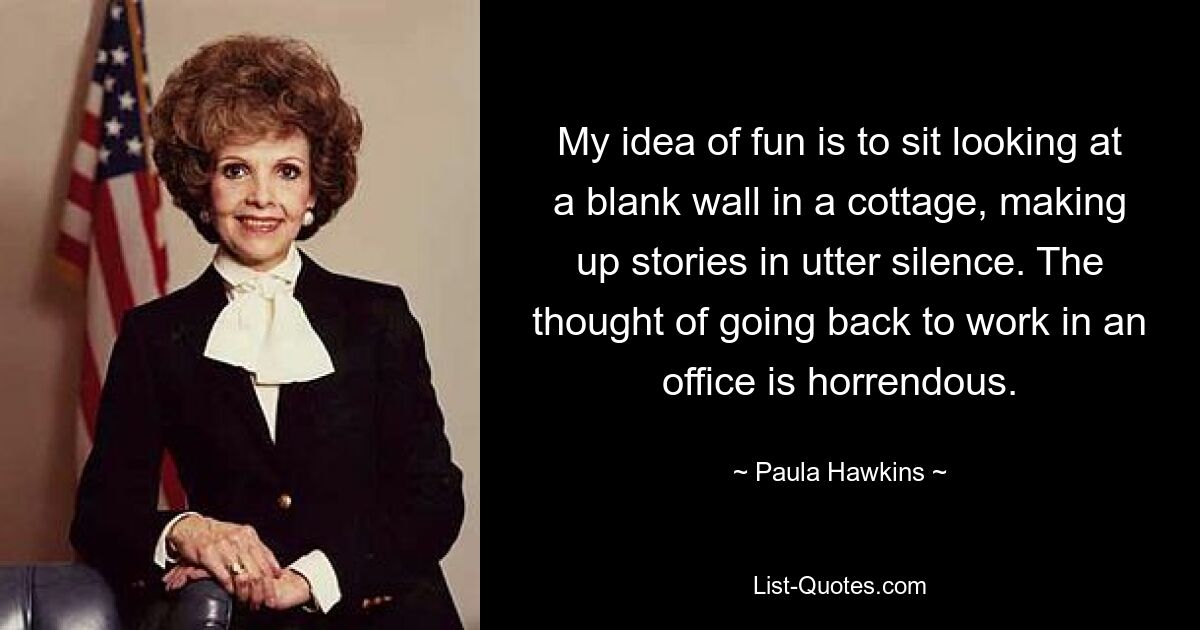 My idea of fun is to sit looking at a blank wall in a cottage, making up stories in utter silence. The thought of going back to work in an office is horrendous. — © Paula Hawkins