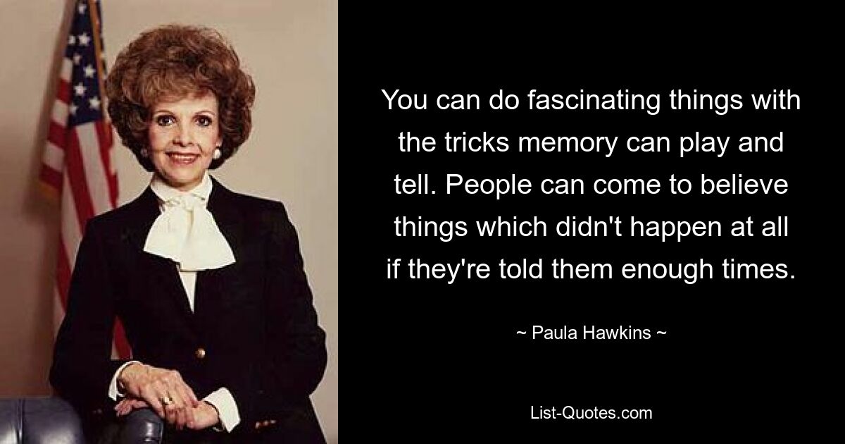 You can do fascinating things with the tricks memory can play and tell. People can come to believe things which didn't happen at all if they're told them enough times. — © Paula Hawkins