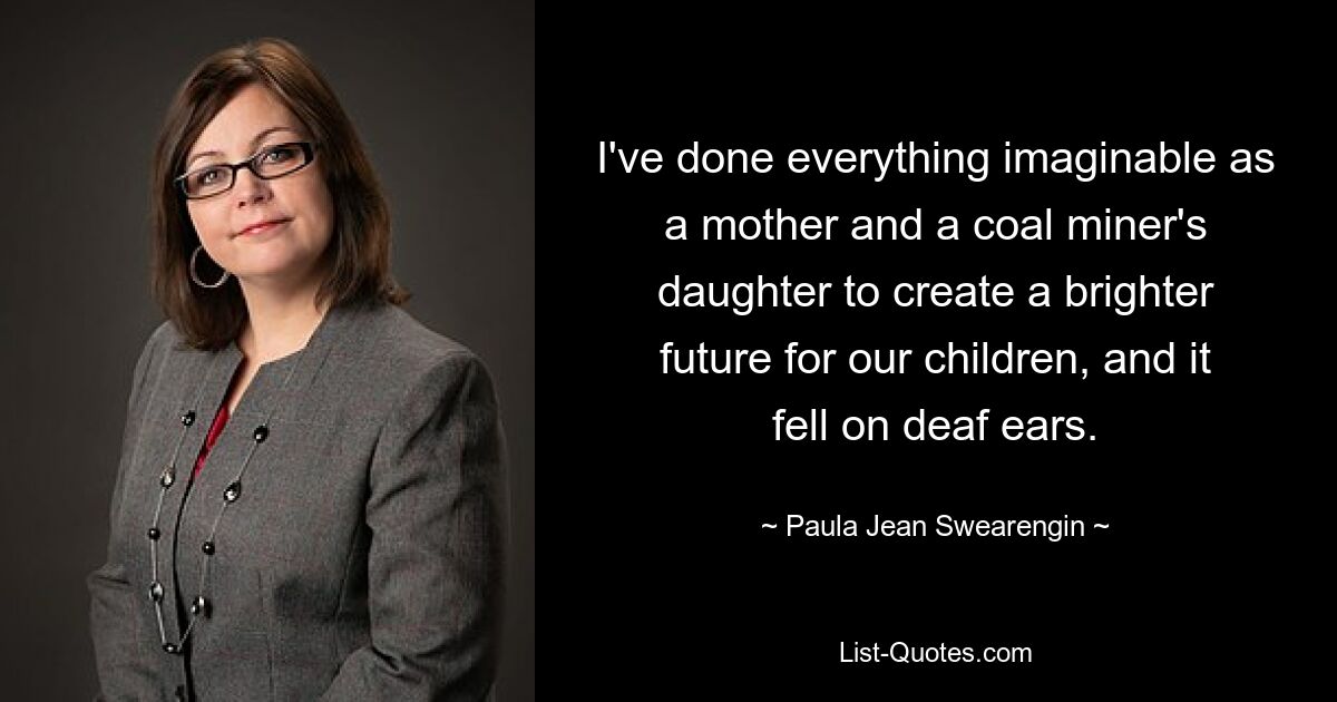 I've done everything imaginable as a mother and a coal miner's daughter to create a brighter future for our children, and it fell on deaf ears. — © Paula Jean Swearengin