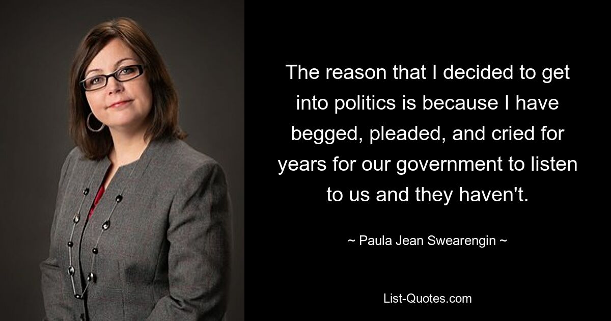 The reason that I decided to get into politics is because I have begged, pleaded, and cried for years for our government to listen to us and they haven't. — © Paula Jean Swearengin