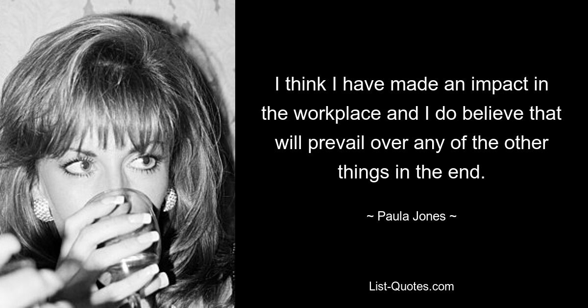 I think I have made an impact in the workplace and I do believe that will prevail over any of the other things in the end. — © Paula Jones