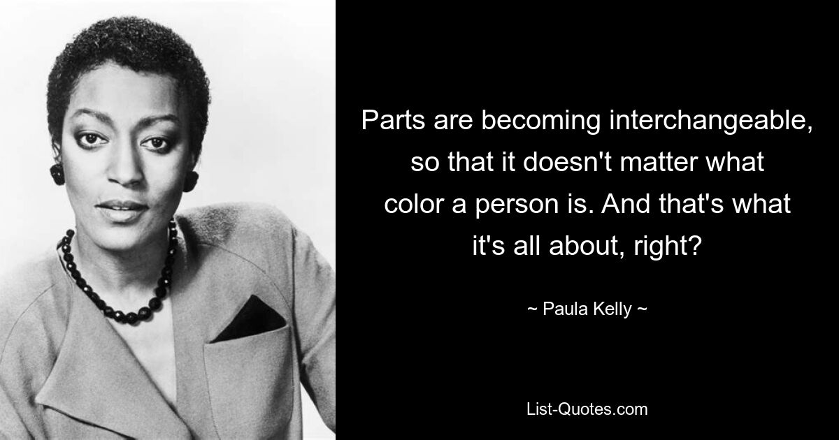 Parts are becoming interchangeable, so that it doesn't matter what color a person is. And that's what it's all about, right? — © Paula Kelly