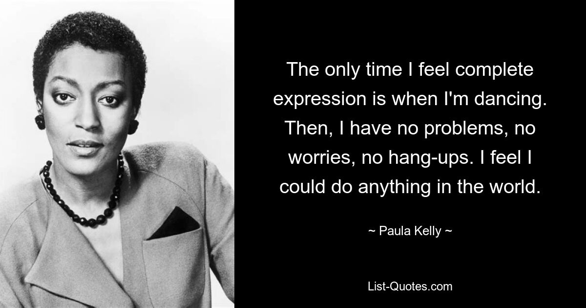 The only time I feel complete expression is when I'm dancing. Then, I have no problems, no worries, no hang-ups. I feel I could do anything in the world. — © Paula Kelly