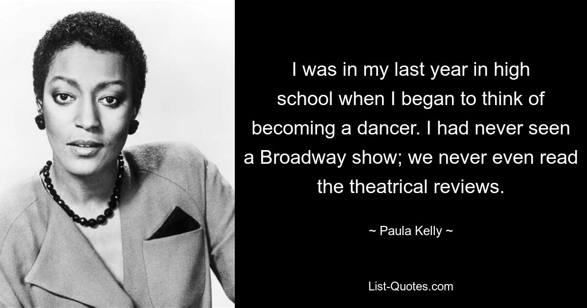 I was in my last year in high school when I began to think of becoming a dancer. I had never seen a Broadway show; we never even read the theatrical reviews. — © Paula Kelly