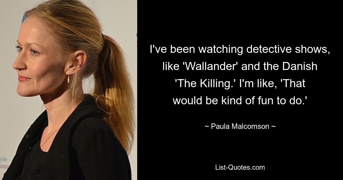 I've been watching detective shows, like 'Wallander' and the Danish 'The Killing.' I'm like, 'That would be kind of fun to do.' — © Paula Malcomson