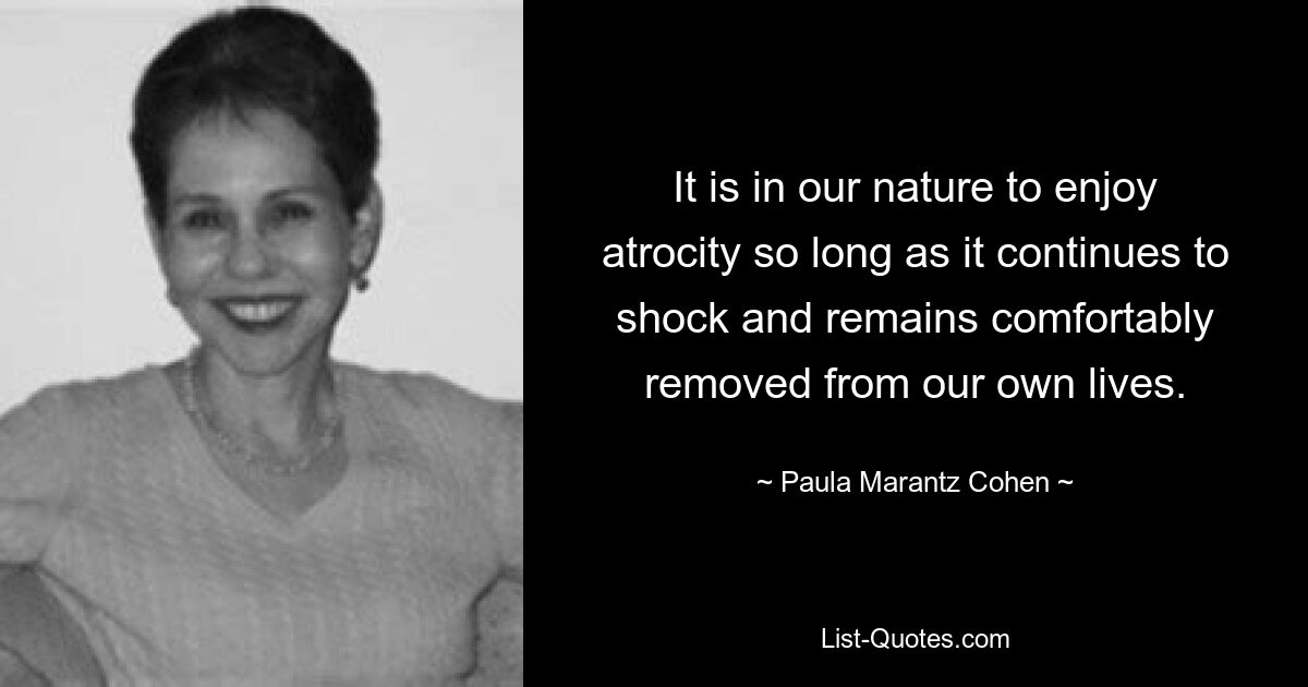 It is in our nature to enjoy atrocity so long as it continues to shock and remains comfortably removed from our own lives. — © Paula Marantz Cohen