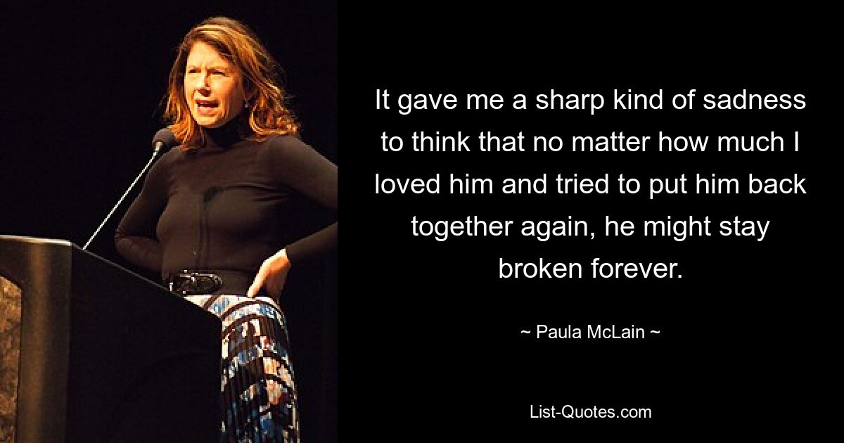 It gave me a sharp kind of sadness to think that no matter how much I loved him and tried to put him back together again, he might stay broken forever. — © Paula McLain