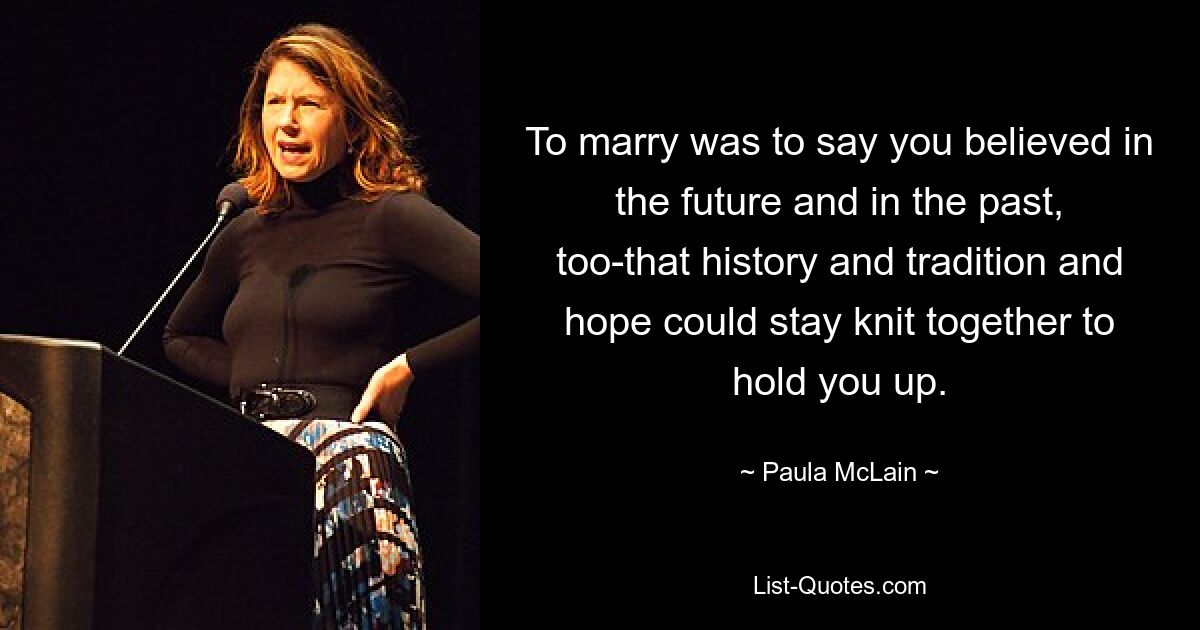 To marry was to say you believed in the future and in the past, too-that history and tradition and hope could stay knit together to hold you up. — © Paula McLain