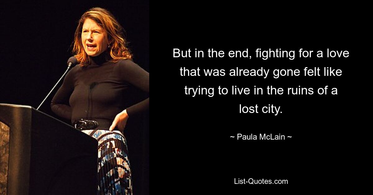 But in the end, fighting for a love that was already gone felt like trying to live in the ruins of a lost city. — © Paula McLain