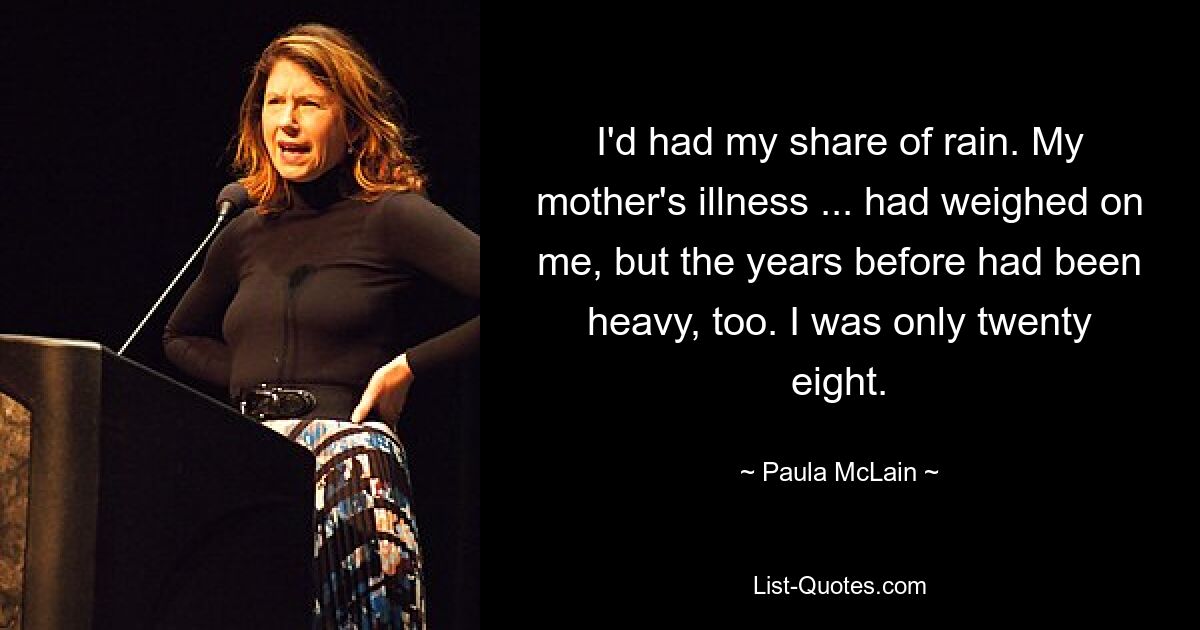 I'd had my share of rain. My mother's illness ... had weighed on me, but the years before had been heavy, too. I was only twenty eight. — © Paula McLain