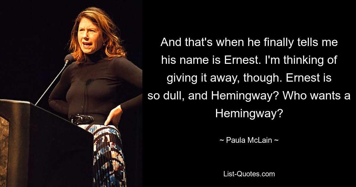 And that's when he finally tells me his name is Ernest. I'm thinking of giving it away, though. Ernest is so dull, and Hemingway? Who wants a Hemingway? — © Paula McLain