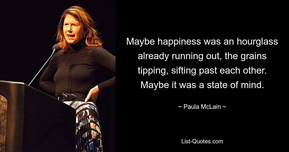 Maybe happiness was an hourglass already running out, the grains tipping, sifting past each other. Maybe it was a state of mind. — © Paula McLain