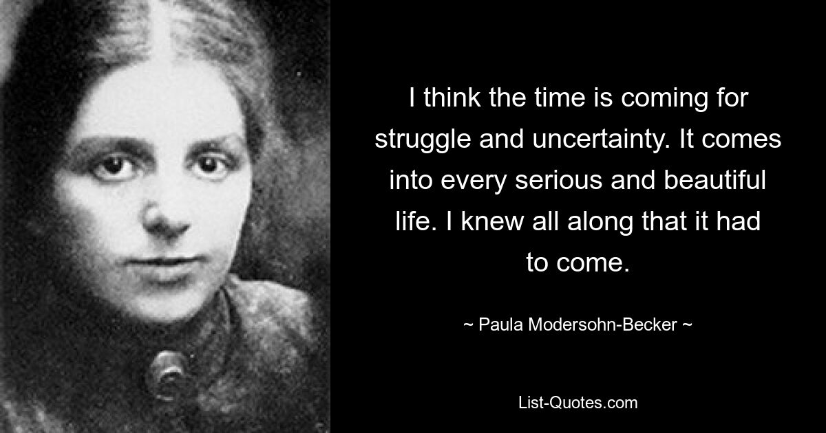 I think the time is coming for struggle and uncertainty. It comes into every serious and beautiful life. I knew all along that it had to come. — © Paula Modersohn-Becker