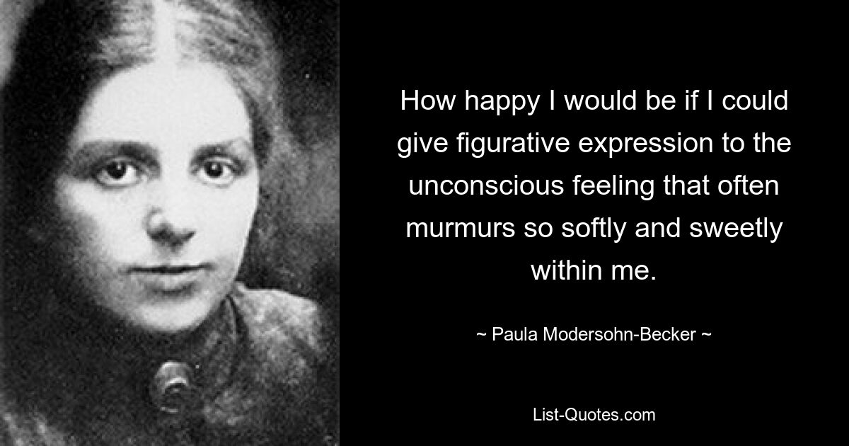 Wie glücklich wäre ich, wenn ich dem unbewussten Gefühl, das oft so sanft und süß in mir murmelt, einen bildlichen Ausdruck verleihen könnte. — © Paula Modersohn-Becker 