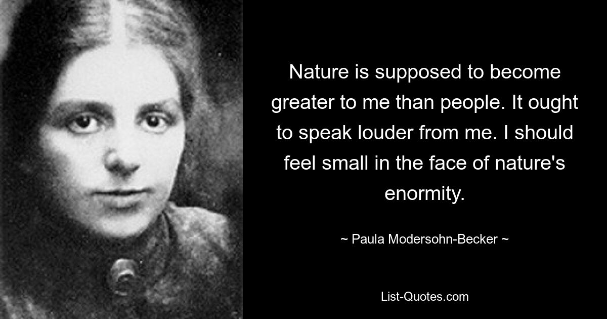 Nature is supposed to become greater to me than people. It ought to speak louder from me. I should feel small in the face of nature's enormity. — © Paula Modersohn-Becker