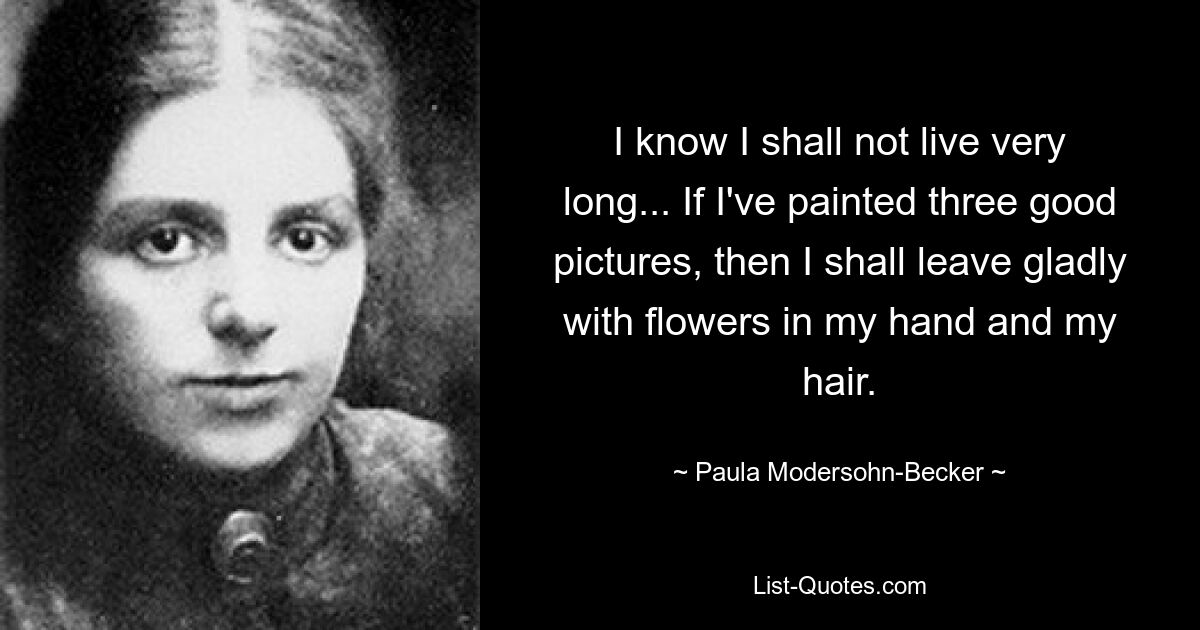 I know I shall not live very long... If I've painted three good pictures, then I shall leave gladly with flowers in my hand and my hair. — © Paula Modersohn-Becker