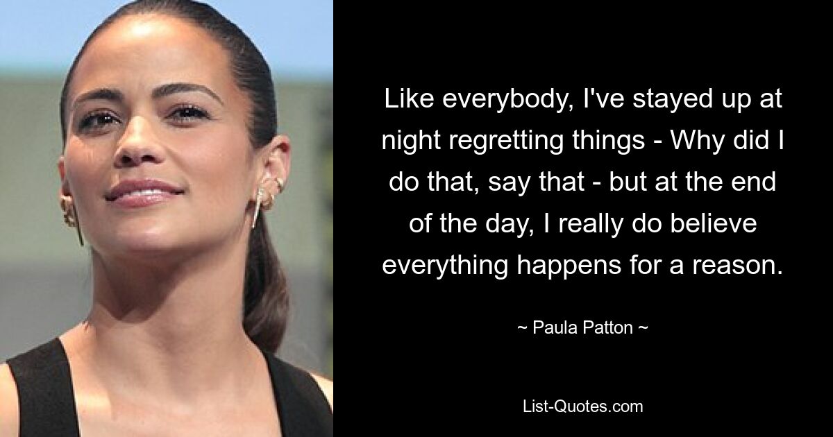 Like everybody, I've stayed up at night regretting things - Why did I do that, say that - but at the end of the day, I really do believe everything happens for a reason. — © Paula Patton