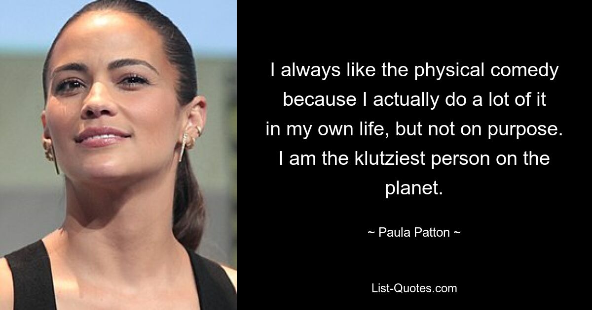 Ich mag die körperliche Komödie immer, weil ich tatsächlich viel davon in meinem eigenen Leben mache, aber nicht mit Absicht. Ich bin der tollpatschigste Mensch auf dem Planeten. — © Paula Patton